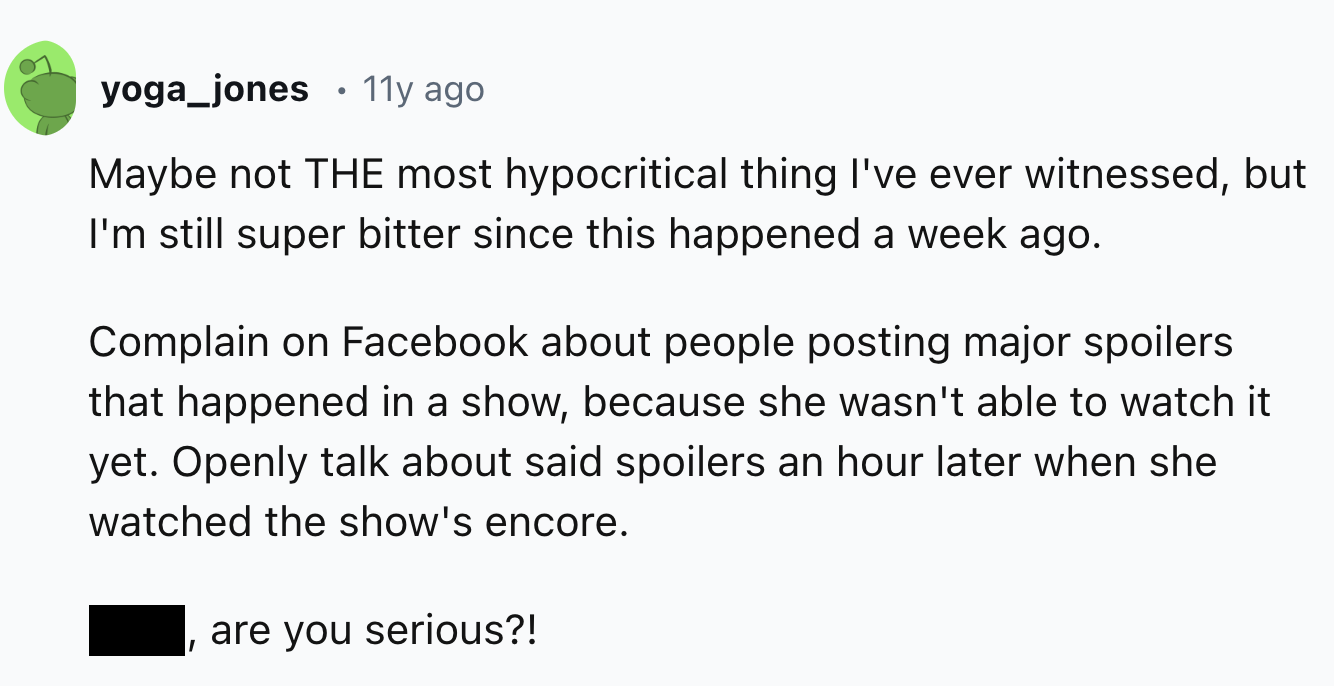 number - yoga_jones 11y ago Maybe not The most hypocritical thing I've ever witnessed, but I'm still super bitter since this happened a week ago. Complain on Facebook about people posting major spoilers that happened in a show, because she wasn't able to 
